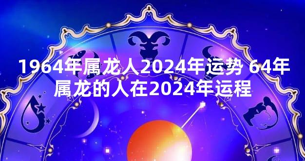 1964年属龙人2024年运势 64年属龙的人在2024年运程